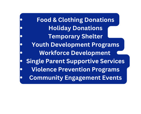 Food Clothing Donations Holiday Donations Temporary Shelter Youth Development Programs Workforce Development Single Parent Supportive Services Violence Prevention Programs Community Engagement Events